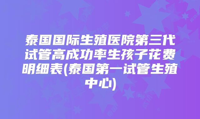 泰国国际生殖医院第三代试管高成功率生孩子花费明细表(泰国第一试管生殖中心)