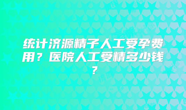 统计济源精子人工受孕费用?医院人工受精多少钱?