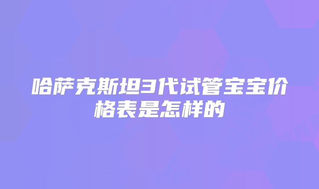 哈萨克斯坦3代试管宝宝价格表是怎样的