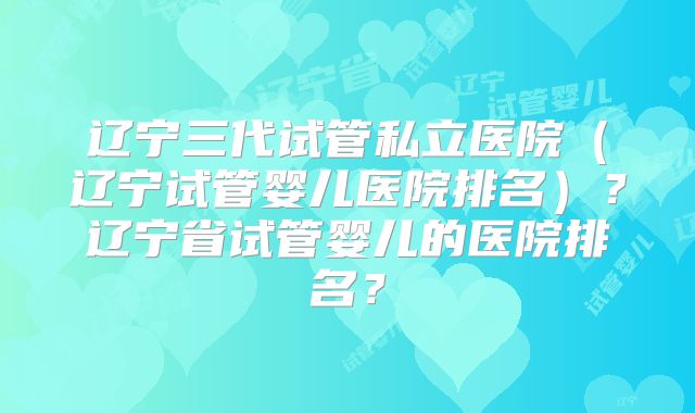 辽宁三代试管私立医院（辽宁试管婴儿医院排名）？辽宁省试管婴儿的医院排名？