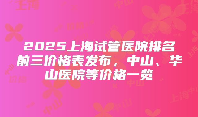2025上海试管医院排名前三价格表发布，中山、华山医院等价格一览