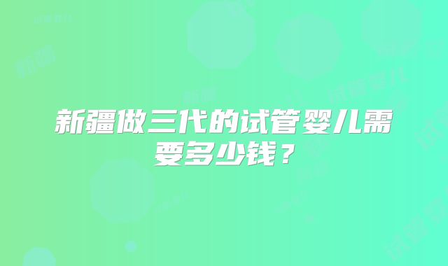 新疆做三代的试管婴儿需要多少钱？