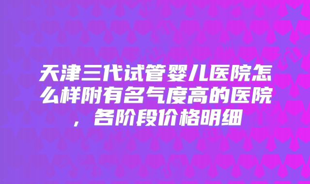 天津三代试管婴儿医院怎么样附有名气度高的医院，各阶段价格明细