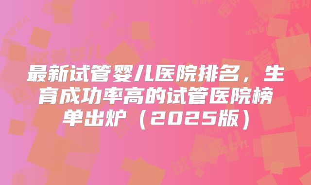 最新试管婴儿医院排名，生育成功率高的试管医院榜单出炉（2025版）