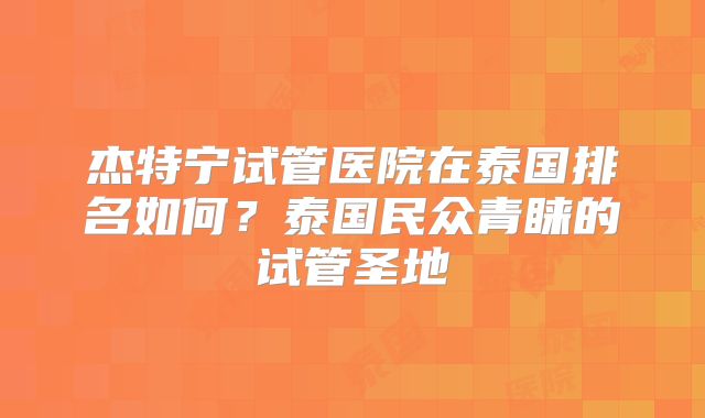 杰特宁试管医院在泰国排名如何？泰国民众青睐的试管圣地