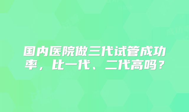 国内医院做三代试管成功率,比一代、二代高吗?