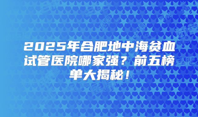 2025年合肥地中海贫血试管医院哪家强?前五榜单大揭秘!