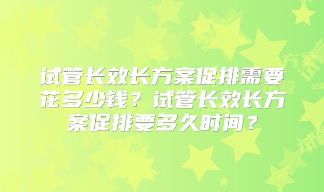 试管长效长方案促排需要花多少钱？试管长效长方案促排要多久时间？
