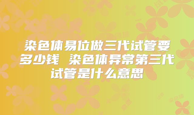 染色体易位做三代试管要多少钱 染色体异常第三代试管是什么意思