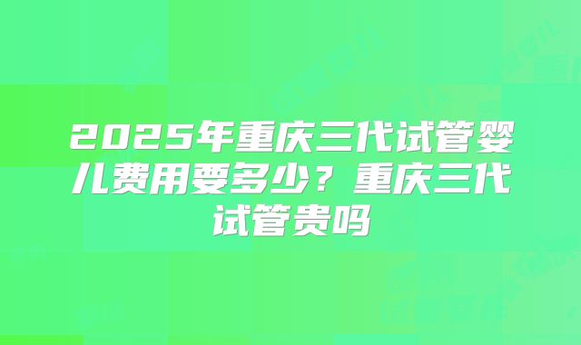 2025年重庆三代试管婴儿费用要多少?重庆三代试管贵吗