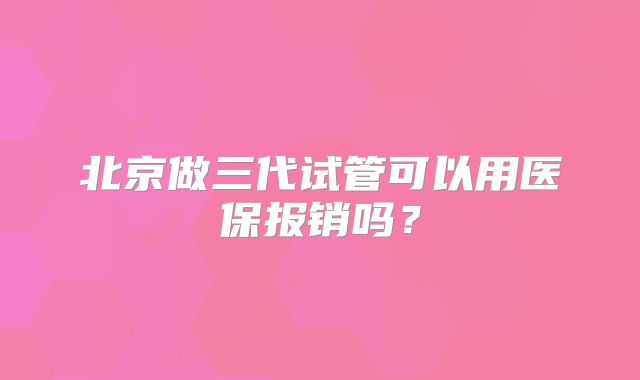 北京做三代试管可以用医保报销吗？