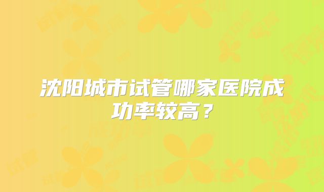 沈阳城市试管哪家医院成功率较高?