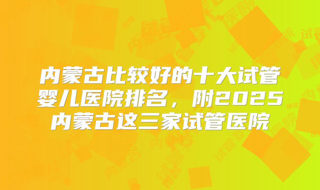 内蒙古比较好的十大试管婴儿医院排名，附2025内蒙古这三家试管医院