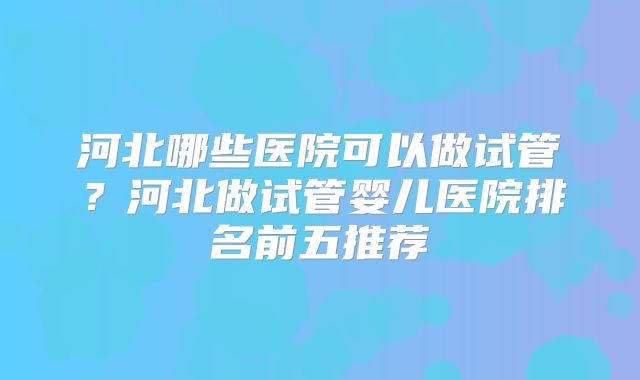 河北哪些医院可以做试管？河北做试管婴儿医院排名前五推荐
