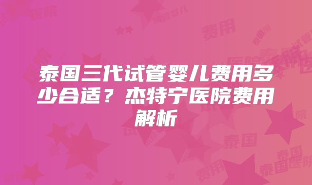 泰国三代试管婴儿费用多少合适？杰特宁医院费用解析