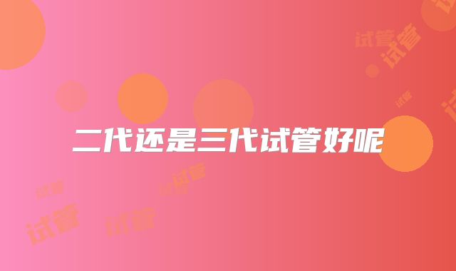 二代还是三代试管好呢