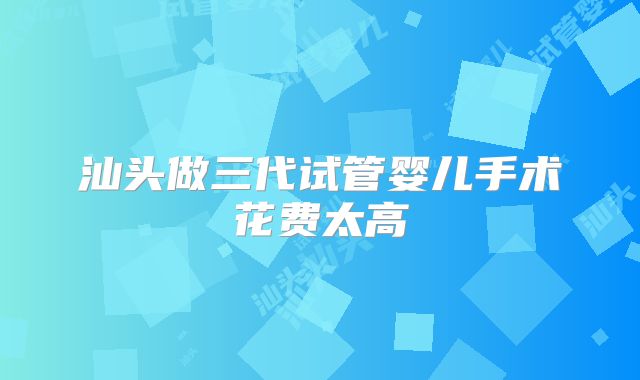 汕头做三代试管婴儿手术花费太高