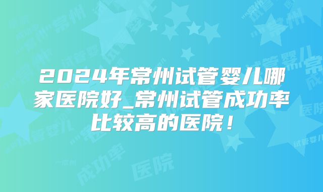 2024年常州试管婴儿哪家医院好_常州试管成功率比较高的医院!