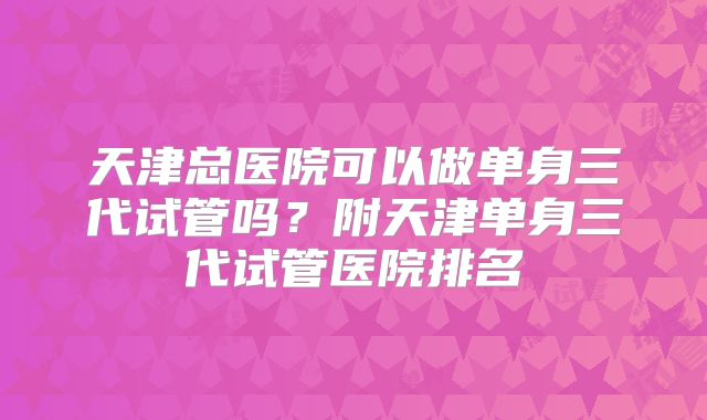 天津总医院可以做单身三代试管吗？附天津单身三代试管医院排名