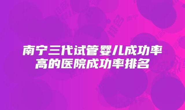 南宁三代试管婴儿成功率高的医院成功率排名