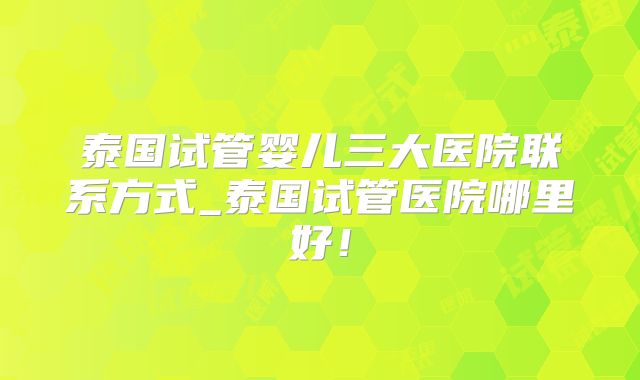 泰国试管婴儿三大医院联系方式_泰国试管医院哪里好！