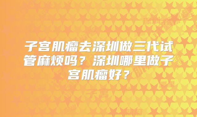 子宫肌瘤去深圳做三代试管麻烦吗?深圳哪里做子宫肌瘤好?