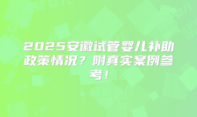 2025安徽试管婴儿补助政策情况？附真实案例参考！
