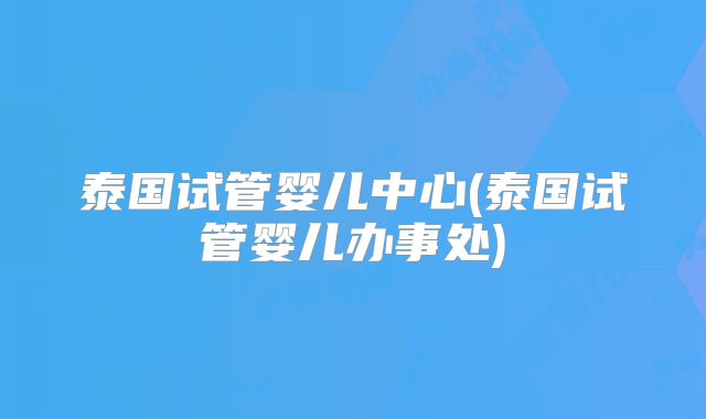 泰国试管婴儿中心(泰国试管婴儿办事处)