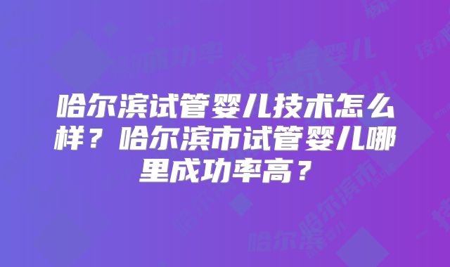 哈尔滨试管婴儿技术怎么样？哈尔滨市试管婴儿哪里成功率高？