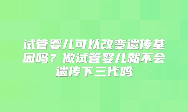 试管婴儿可以改变遗传基因吗？做试管婴儿就不会遗传下三代吗