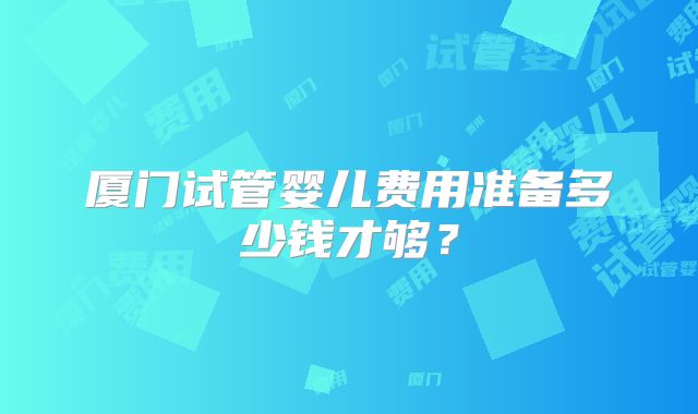 厦门试管婴儿费用准备多少钱才够？