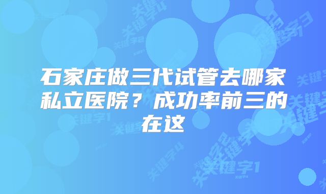 石家庄做三代试管去哪家私立医院？成功率前三的在这