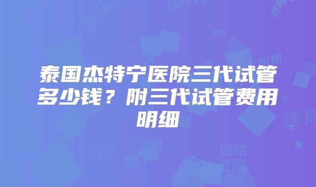 泰国杰特宁医院三代试管多少钱？附三代试管费用明细