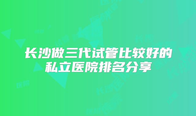 长沙做三代试管比较好的私立医院排名分享