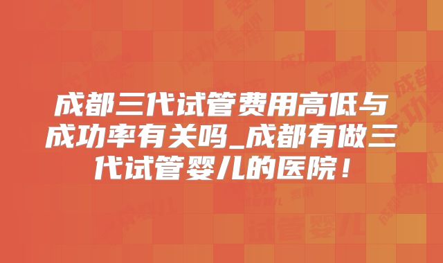 成都三代试管费用高低与成功率有关吗_成都有做三代试管婴儿的医院！