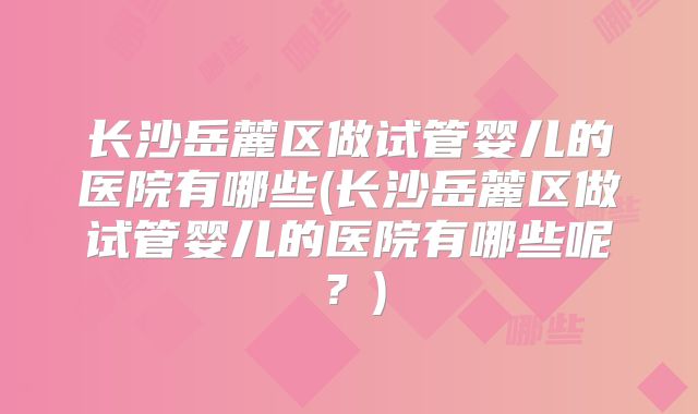 长沙岳麓区做试管婴儿的医院有哪些(长沙岳麓区做试管婴儿的医院有哪些呢？)