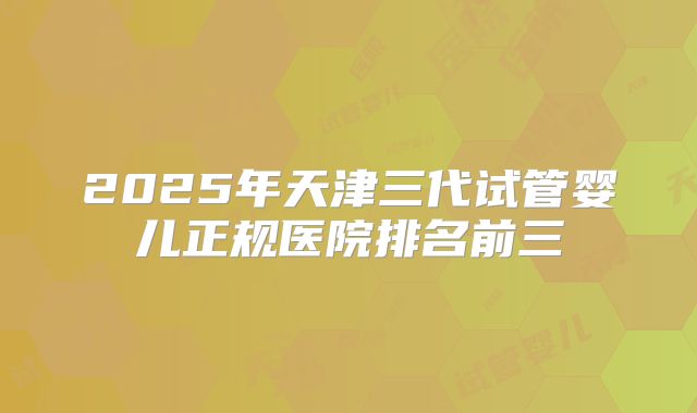 2025年天津三代试管婴儿正规医院排名前三