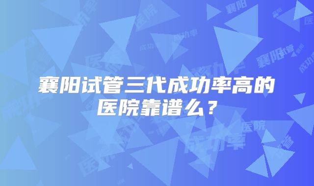 襄阳试管三代成功率高的医院靠谱么?