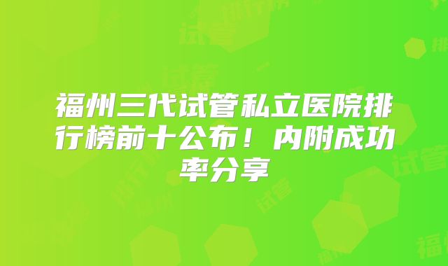 福州三代试管私立医院排行榜前十公布!内附成功率分享