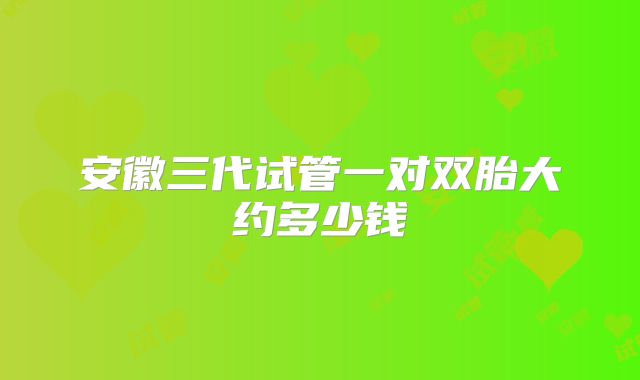安徽三代试管一对双胎大约多少钱