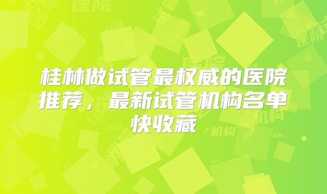 桂林做试管最权威的医院推荐，最新试管机构名单快收藏