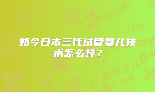 如今日本三代试管婴儿技术怎么样?
