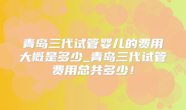 青岛三代试管婴儿的费用大概是多少_青岛三代试管费用总共多少!
