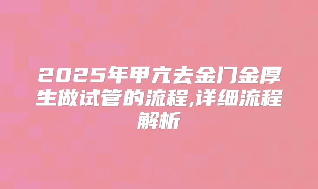 2025年甲亢去金门金厚生做试管的流程,详细流程解析