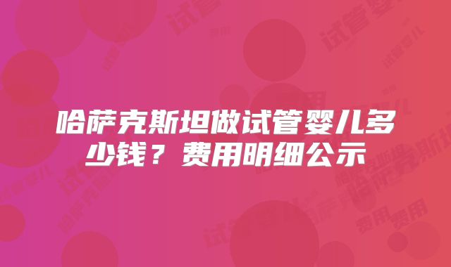 哈萨克斯坦做试管婴儿多少钱?费用明细公示