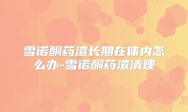 雪诺酮药渣长期在体内怎么办-雪诺酮药渣清理