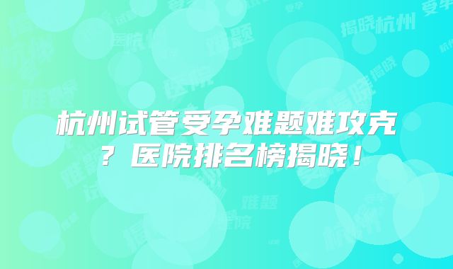 杭州试管受孕难题难攻克?医院排名榜揭晓!