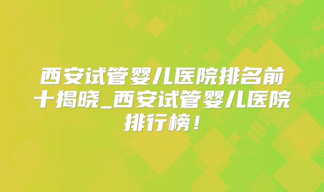 西安试管婴儿医院排名前十揭晓_西安试管婴儿医院排行榜!
