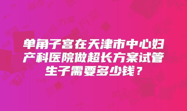 单角子宫在天津市中心妇产科医院做超长方案试管生子需要多少钱？