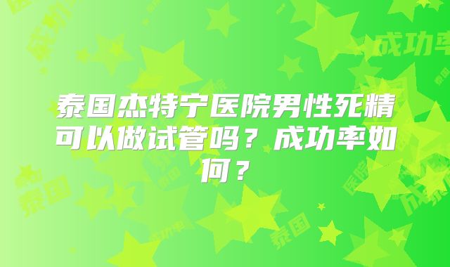 泰国杰特宁医院男性死精可以做试管吗？成功率如何？